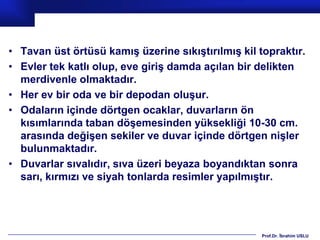 • Tavan üst örtüsü kamış üzerine sıkıştırılmış kil topraktır.
• Evler tek katlı olup, eve giriş damda açılan bir delikten
  merdivenle olmaktadır.
• Her ev bir oda ve bir depodan oluşur.
• Odaların içinde dörtgen ocaklar, duvarların ön
  kısımlarında taban döşemesinden yüksekliği 10-30 cm.
  arasında değişen sekiler ve duvar içinde dörtgen nişler
  bulunmaktadır.
• Duvarlar sıvalıdır, sıva üzeri beyaza boyandıktan sonra
  sarı, kırmızı ve siyah tonlarda resimler yapılmıştır.




                                                    Prof.Dr. İbrahim USLU
 