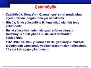 Çatalhöyük
• Çatalhöyük, Konya'nın Çumra İlçesi sınırlarında olup,
  ilçenin 10 km. doğusunda yer almaktadır.
• Höyük, farklı yükseklikte iki tepe düzü olan bir tepe
  şeklindedir.
• Bu iki yükseltisi nedeniyle çatal sıfatını almıştır.
  Çatalhöyük 1958 yılında J. Mellaart tarafından
  keşfedilmiş,
• 1961-1963 ve 1965 yıllarında kazısı yapılmıştır. Yüksek
  tepenin batı yamacında yapılan araştırmalar neticesinde,
  13 yapı katı açığa çıkarılmıştır.




                                                 Prof.Dr. İbrahim USLU
 