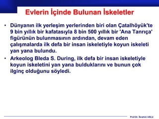 Evlerin İçinde Bulunan İskeletler
• Dünyanın ilk yerleşim yerlerinden biri olan Çatalhöyük'te
  9 bin yıllık bir kafatasıyla 8 bin 500 yıllık bir 'Ana Tanrıça'
  figürünün bulunmasının ardından, devam eden
  çalışmalarda ilk defa bir insan iskeletiyle koyun iskeleti
  yan yana bulundu.
• Arkeolog Bleda S. During, ilk defa bir insan iskeletiyle
  koyun iskeletini yan yana bulduklarını ve bunun çok
  ilginç olduğunu söyledi.




                                                       Prof.Dr. İbrahim USLU
 