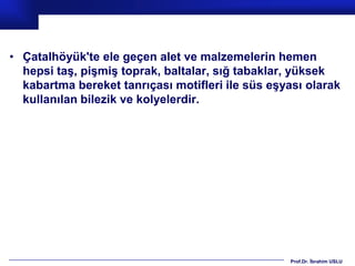 • Çatalhöyük'te ele geçen alet ve malzemelerin hemen
  hepsi taş, pişmiş toprak, baltalar, sığ tabaklar, yüksek
  kabartma bereket tanrıçası motifleri ile süs eşyası olarak
  kullanılan bilezik ve kolyelerdir.




                                                  Prof.Dr. İbrahim USLU
 