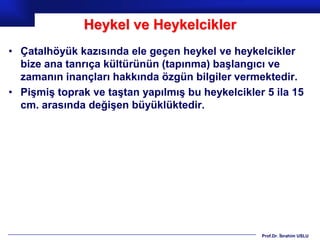 Heykel ve Heykelcikler
• Çatalhöyük kazısında ele geçen heykel ve heykelcikler
  bize ana tanrıça kültürünün (tapınma) başlangıcı ve
  zamanın inançları hakkında özgün bilgiler vermektedir.
• Pişmiş toprak ve taştan yapılmış bu heykelcikler 5 ila 15
  cm. arasında değişen büyüklüktedir.




                                                  Prof.Dr. İbrahim USLU
 