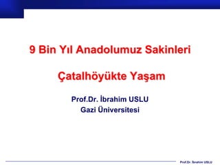 9 Bin Yıl Anadolumuz Sakinleri

     Çatalhöyükte Yaşam

       Prof.Dr. İbrahim USLU
         Gazi Üniversitesi




                               Prof.Dr. İbrahim USLU
 