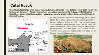 Catal Hüyük
Çatalhöyük, localizada en la actual Turquía, también conocida como Çatal Höyük o Çatal Hüyük (del
turco çatal: ‘tenedor’, y höyük: ‘túmulo’), es un antiguo asentamiento de los períodos Neolítico y
Calcolítico, siendo el conjunto urbano más grande y mejor preservado de la época neolítica en el
Oriente Próximo.
Su descubrimiento se debe a un hallazgo fortuito de un
objeto de obsidiana por parte del arqueólogo británico
James Mellaart, quien en 1961 fue desenterrando
doce ciudades superpuestas (como en el caso del
descubrimiento de Troya), la más antigua de las cuales
se remontaba a 7.000 años AEC. Salvo la más
reciente, estas ciudades habían sido destruidas por el
fuego y reconstruidas después.
 