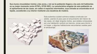 Sus muros circundaban treinta y dos acres, y tal vez la población llegara a los seis mil habitantes
en su mejor momento (entre 6700 y 5700 AEC). La característica singular de esta población es
el apiñamiento de las casas, sin calles ni espacios intermedios, cuya entrada se encontraba en el
tejado, accediendo a su interior mediante una escaleras de madera.
Esta autentica ciudad-colmena estaba construida con
adobe, usando el yeso para el enlucimiento del interior de
las casas, sin dejar ángulos rectos, que estaba compuestas
por una habitación central con bancos, zonas para dormir y
un hogar, y algunas habitaciones secundarias usadas para
el almacenaje.
 