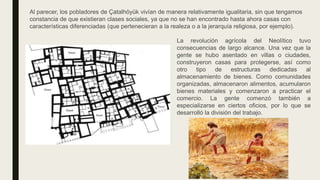 Al parecer, los pobladores de Çatalhöyük vivían de manera relativamente igualitaria, sin que tengamos
constancia de que existieran clases sociales, ya que no se han encontrado hasta ahora casas con
características diferenciadas (que pertenecieran a la realeza o a la jerarquía religiosa, por ejemplo).
La revolución agrícola del Neolítico tuvo
consecuencias de largo alcance. Una vez que la
gente se hubo asentado en villas o ciudades,
construyeron casas para protegerse, así como
otro tipo de estructuras dedicadas al
almacenamiento de bienes. Como comunidades
organizadas, almacenaron alimentos, acumularon
bienes materiales y comenzaron a practicar el
comercio. La gente comenzó también a
especializarse en ciertos oficios, por lo que se
desarrolló la división del trabajo.
 
