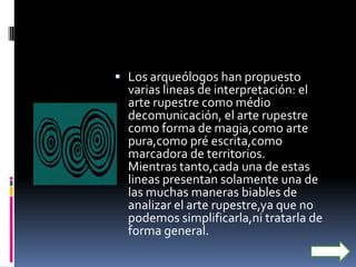  Los arqueólogos han propuesto
  varias lineas de interpretación: el
  arte rupestre como médio
  decomunicación, el arte rupestre
  como forma de magia,como arte
  pura,como pré escrita,como
  marcadora de territorios.
  Mientras tanto,cada una de estas
  lineas presentan solamente una de
  las muchas maneras biables de
  analizar el arte rupestre,ya que no
  podemos simplificarla,ni tratarla de
  forma general.
 