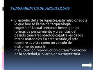 Pensamientos de arqueologo

 El estudio del arte rupestre,esta relacionado a
  lo que hoy se llama de "arqueologia
  cognitiba",la cual pretende investigar las
  formas de pensamiento y creencias del
  pasado (universo ideológico),através de los
  restos materiales.En este sentido,el arte
  rupestre es vista como un veículo de
  instrumento para la
  manutención,reproducción o transformación
  de la sociedad,a lo largo de su trayectoria.
 