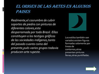 EL ORIGEN DE LAS ARTES EN ALGUNOS
   PAISES
Realmente,el cosrumbre de cubrir
soportes de piedra con pinturas de
diferentes colores,esta
desparramada por todo Brasil. Ellas
constituyen a los testigos gráficos   Los estilos también son
de las sociedades indígenas,tanto     variados:existen figuras
del pasado cuanto como del            formadas solamente por
                                      lineas de
presente,pués varios grupos todavia   contornos,otras
producen arte rupeste.                presentan pinturas
                                      llenas,otras puntilladas.
 