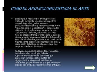 como el arqueologo estudia el arte

   En campo,el registro del arte rupreste,es
    realizado mediante una serie de registros
    como fotografias,grabaciones en
    películas,descriciones y reproducciones. Para
    "llevarlas para el laboratório",el pesquisador
    utiliza la técnica de relevé, especie de una
    "calcamonia" del arte,colocando una hoja
    hoja de plástico transparente sobre la base de
    piedra y haciendo una copia de los dubujos.En
    esta plancha flexible,son anotados datos de las
    figuras,como espesura de los trazos,colores y
    disposición del dibujo en el painel,para que
    despues pueda ser analizada.
    Todavia en campo,es posible tener una idea
    inicial sobre la cronologia del arte
    rupestre:muchos son los padrones que
    presentan camadas sobrepustas de
    dibujos,indicando que alli estubieron
    diferentes grupos humanos e imprimieron sus
    dibujos por arriba de los dibujos más antiguos.
 