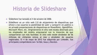 Historia de Slideshare
 Slideshare fue lanzado el 4 de octubre de 2006
 SlideShare es un sitio web 2.0 de alojamiento de diapositivas que
ofrece a los usuarios la posibilidad de subir y compartir en público o
en privado presentaciones de diapositivas en PowerPoint, OpenOffice,
Microsoft Word, etc. Originalmente el sitio web estaba destinado para
los empleados del ámbito empresarial con la intención de que
compartieran con más facilidad. El sitio web reside alrededor de 56
millones de visitantes únicos al mes y alrededor de usuarios
registrados. El 4 de mayo de 2012 fue adquirida por LinkedIn. Sus
principales competidores son: Scribd, Issuu y Docstoc.
 