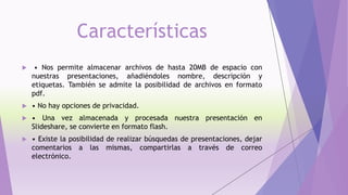 Características
 • Nos permite almacenar archivos de hasta 20MB de espacio con
nuestras presentaciones, añadiéndoles nombre, descripción y
etiquetas. También se admite la posibilidad de archivos en formato
pdf.
 • No hay opciones de privacidad.
 • Una vez almacenada y procesada nuestra presentación en
Slideshare, se convierte en formato flash.
 • Existe la posibilidad de realizar búsquedas de presentaciones, dejar
comentarios a las mismas, compartirlas a través de correo
electrónico.
 