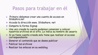 Pasos para trabajar en él
 Primero debemos crear una cuenta de acceso en
Slideshre.net
 Acceda la dirección www. Slideshare. net
 Compete la forma Signup
 Una vez creada la cuenta podemos comenzar a colocar
nuestros archivos en el sitio. Le indica su nombre de usuario
 Si ya tiene cuenta creada solo tiene que realizar el acceso
correspondiente
 Generar el contenido que se desee publicar
 Publicar los archivos
 Realizar los enlaces en su webblog
 