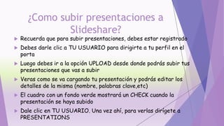 ¿Como subir presentaciones a
Slideshare?
 Recuerda que para subir presentaciones, debes estar registrado
 Debes darle clic a TU USUARIO para dirigirte a tu perfil en el
porta
 Luego debes ir a la opción UPLOAD desde donde podrás subir tus
presentaciones que vas a subir
 Veras como se va cargando tu presentación y podrás editar los
detalles de la misma (nombre, palabras clave,etc)
 El cuadro con un fondo verde mostrará un CHECK cuando la
presentación se haya subido
 Dale clic en TU USUARIO. Una vez ahí, para verlas dirígete a
PRESENTATIONS
 