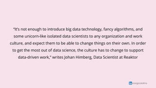 arangocatalina
“It’s not enough to introduce big data technology, fancy algorithms, and
some unicorn-like isolated data scientists to any organization and work
culture, and expect them to be able to change things on their own. In order
to get the most out of data science, the culture has to change to support
data-driven work,” writes Johan Himberg, Data Scientist at Reaktor
 