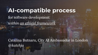 AI-compatible process
within an ethical framework
for software development
Catalina Butnaru, City AI Ambassador in London
@katchja