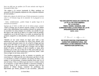 Jesús me pidió que me quedara con Él unos minutos más luego de
terminada la Misa. Dijo:
“No salgan a la carrera terminada la Misa, quédense un
momento en Mi Compañía, disfruten de ella y déjenme disfrutar
de la de ustedes...”
Había oído a alguien de niña decir que el Señor permanecía en nosotros
como 5 o 10 minutos luego de la comunión. Se lo pregunté en ese
momento:
                                                                         “NO ENCUENTRO NADA EN CONTRA DE
- Señor, verdaderamente, ¿cuánto tiempo te quedas luego de la
                                                                               LA FE O LAS COSTUMBRES
comunión con nosotros?
                                                                                    DE LA IGLESIA “
Supongo que el Señor se debió reír de mi tontera porque contestó:             PBRO. DANIEL GAGNON, OMI
“Todo el tiempo que tú quieras tenerme contigo. Si me hablas             COMISION PARA LA DOCTRINA DE LA FE
todo el día, dedicándome unas palabras durante tus quehaceres,                ARQUIDIÓCESIS DE MÉXICO
te escucharé. Yo estoy siempre con ustedes, son ustedes los que                        ABRIL 2000
Me dejan a Mí. Salen de la Misa y se acabó el día de guardar,
cumplieron con el día del Señor y se acabó, no piensan que Me
gustaría compartir su vida familiar con ustedes, al menos ese
día.”
“Ustedes en sus casas tienen un lugar para todo y una                      NO ES MI FUNCION CONFIRMAR SU
habitación para cada actividad: un cuarto para dormir, otro                 CARÁCTER SOBRENATURAL. SIN
para cocinar, otro para comer, etc. etc. ¿Cuál es el lugar que han
                                                                          EMBARGO LO RECOMIENDO POR SU
hecho para Mí? Debe ser un lugar no solamente donde tengan
                                                                               INSPIRATION ESPIRITUAL.
una imagen que está empolvada todo el tiempo, sino un lugar
donde al menos 5 minutos al día la familia se reúna para
agradecer por el día, por el don de la vida, para pedir por sus
necesidades del día, pedir bendiciones, protección, salud... Todo
tiene un lugar en sus casas, menos Yo”.
“Los hombres programan su día, su semana, su semestre, sus
vacaciones, etc. Saben qué día van a descansar, qué día ir al cine
o a una fiesta, a visitar a la abuela o los nietos, los hijos, a los
amigos, a sus diversiones. ¿Cuántas familias dicen una vez al
mes al menos: “Este es el día en que nos toca ir a visitar a Jesús
en el Sagrario” y viene toda la familia a conversar Conmigo, a
sentarse frente a Mí y conversarme, contarme cómo les fue
durante el último tiempo, contarme los problemas, las
dificultades que tienen, pedirme lo que necesitan... ¡Hacerme

  14                          La Santa Misa                                          La Santa Misa
 