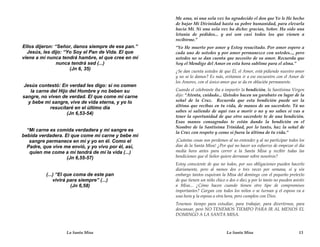 Me ama, ni una sola vez ha agradecido el don que Yo le He hecho
                                                     de bajar Mi Divinidad hasta su pobre humanidad, para elevarla
                                                     hacia Mí. Ni una sola vez ha dicho: gracias, Señor. Ha sido una
                                                     letanía de pedidos... y así son casi todos los que vienen a
                                                     recibirme.”
Ellos dijeron: “Señor, danos siempre de ese pan.”    “Yo He muerto por amor y Estoy resucitado. Por amor espero a
  Jesús, les dijo: “Yo Soy el Pan de Vida. El que    cada uno de ustedes y por amor permanezco con ustedes..., pero
viene a mí nunca tendrá hambre, el que cree en mí    ustedes no se dan cuenta que necesito de su amor. Recuerda que
                nunca tendrá sed (...)               Soy el Mendigo del Amor en esta hora sublime para el alma.”
                     (Jn 6, 35)                      ¿Se dan cuenta ustedes de que Él, el Amor, está pidiendo nuestro amor
                                                     y no se lo damos? Es más, evitamos ir a ese encuentro con el Amor de
                                                     los Amores, con el único amor que se da en oblación permanente.
Jesús contestó: En verdad les digo: si no comen
   la carne del Hijo del Hombre y no beben su        Cuando el celebrante iba a impartir la bendición, la Santísima Virgen
sangre, no viven de verdad. El que come mi carne     dijo: “Atenta, cuidado... Ustedes hacen un garabato en lugar de la
  y bebe mi sangre, vive de vida eterna, y yo lo     señal de la Cruz. Recuerda que esta bendición puede ser la
            resucitaré en el último día              última que recibas en tu vida, de manos de un sacerdote. Tú no
                                                     sabes si saliendo de aquí vas a morir o no y no sabes si vas a
                    (Jn 6,53-54)
                                                     tener la oportunidad de que otro sacerdote te de una bendición.
                                                     Esas manos consagradas te están dando la bendición en el
                                                     Nombre de la Santísima Trinidad, por lo tanto, haz la señal de
  “Mi carne es comida verdadera y mi sangre es       la Cruz con respeto y como si fuera la última de tu vida.”
bebida verdadera. El que come mi carne y bebe mi
   sangre permanece en mí y yo en él. Como el        ¡Cuántas cosas nos perdemos al no entender y al no participar todos los
  Padre, que vive me envió, y yo vivo por él, así,   días de la Santa Misa! ¿Por qué no hacer un esfuerzo de empezar el día
   quien me come a mí tendrá de mí la vida (...)     media hora antes para correr a la Santa Misa y recibir todas las
                   (Jn 6,55-57)                      bendiciones que el Señor quiere derramar sobre nosotros?
                                                     Estoy consciente de que no todos, por sus obligaciones pueden hacerlo
                                                     diariamente, pero al menos dos o tres veces por semana, sí y sin
          (...) “El que coma de este pan             embargo tantos esquivan la Misa del domingo con el pequeño pretexto
              vivirá para siempre” (...)             de que tienen un niño chico o dos o diez y por lo tanto no pueden asistir
                      (Jn 6,58)                      a Misa... ¿Cómo hacen cuando tienen otro tipo de compromisos
                                                     importantes? Cargan con todos los niños o se turnan y el esposo va a
                                                     una hora y la esposa a otra hora, pero cumplen con Dios.
                                                     Tenemos tiempo para estudiar, para trabajar, para divertirnos, para
                                                     descansar, pero NO TENEMOS TIEMPO PARA IR AL MENOS EL
                                                     DOMINGO A LA SANTA MISA.



                   La Santa Misa                                                 La Santa Misa                            13
 