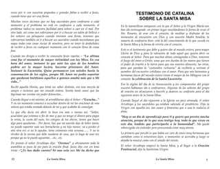 veces por ir con nuestras pequeñas o grandes faltas a recibir a Jesús,                  TESTIMONIO DE CATALINA
cuando tiene que ser una fiesta.
                                                                                         SOBRE LA SANTA MISA
Muchas veces decimos que no hay sacerdotes para confesarse a cada
momento y el problema no está en confesarse a cada momento, el              En la maravillosa catequesis con la que el Señor y la Virgen María nos
problema radica en nuestra facilidad para volver a caer en el mal. Por      han ido instruyendo -en primer lugar enseñándonos la forma de rezar el
otro lado, así como nos esforzamos por ir a buscar un salón de belleza o    Sto. Rosario, de orar con el corazón, de meditar y disfrutar de los
los señores un peluquero cuando tenemos una fiesta, tenemos que             momentos de encuentro con Dios y con nuestra Madre bendita; la
esforzarnos también en ir a buscar un sacerdote cuando necesitamos que      manera de confesarse bien- está la del conocimiento de lo que sucede en
saque todas esas cosas sucias de nosotros, pero no tener la desfachatez     la Santa Misa y la forma de vivirla con el corazón.
de recibir a Jesús en cualquier momento con el corazón lleno de cosas
feas.                                                                       Este es el testimonio que debo y quiero dar al mundo entero, para mayor
                                                                            Gloria de Dios y para la salvación de todo aquel que quiera abrir su
Cuando me dirigía a recibir la comunión Jesús repetía: - “La última         corazón al Señor. Para que muchas almas consagradas a Dios, reaviven
cena fue el momento de mayor intimidad con los Míos. En esa                 el fuego del amor a Cristo, unas que son dueñas de las manos que tienen
hora del amor, instauré lo que ante los ojos de los hombres                 el poder de traerlo a la tierra para que sea nuestro alimento, las otras,
podría ser la mayor locura, hacerme prisionero del Amor.                    para que pierdan la “costumbre rutinaria” de recibirlo y revivan el
Instauré la Eucaristía. Quise permanecer con ustedes hasta la               asombro del encuentro cotidiano con el amor. Para que mis hermanos y
consumación de los siglos, porque Mi Amor no podía soportar                 hermanas laicos del mundo entero vivan el mayor de los Milagros con el
que quedaran huérfanos aquellos a quienes amaba más que a Mi                corazón: la celebración de la Santa Eucaristía.
vida...”
                                                                            Era la vigilia del día de la Anunciación y los componentes del grupo
Recibí aquella Hostia, que tenía un sabor distinto, era una mezcla de       nuestro habíamos ido a confesarnos. Algunas de las señoras del grupo
sangre e incienso que me inundó entera. Sentía tanto amor que las           de oración no alcanzaron a hacerlo y dejaron su confesión para el día
lágrimas me corrían sin poder detenerlas...                                 siguiente antes de la Santa Misa.
Cuando llegué a mi asiento, al arrodillarme dijo el Señor: -“Escucha...”    Cuando llegué al día siguiente a la Iglesia un poco atrasada, el señor
Y en un momento comencé a escuchar dentro de mí las oraciones de una        Arzobispo y los sacerdotes ya estaban saliendo al presbiterio. Dijo la
señora que estaba sentada delante de mí y que acababa de comulgar.          Virgen con aquella voz tan suave y femenina que a una le endulza el
Lo que ella decía sin abrir la boca era más o menos así: “Señor,            alma.
acuérdate que estamos a fin de mes y que no tengo el dinero para pagar      “Hoy es un día de aprendizaje para ti y quiero que prestes mucha
la renta, la cuota del auto, los colegios de los chicos, tienes que hacer   atención, porque de lo que seas testigo hoy, todo lo que vivas en
algo para ayudarme... Por favor, haz que mi marido deje de beber tanto,     este día, tendrás que participarlo a la humanidad”. Me quedé
no puedo soportar más sus borracheras y mi hijo menor, va a perder el       sobrecogida sin entender pero procurando estar muy atenta.
año otra vez si no lo ayudas, tiene exámenes esta semana....... Y no te
olvides de la vecina que debe mudarse de casa, que lo haga de una vez       Lo primero que percibí es que había un coro de voces muy hermosas que
porque ya no la puedo aguantar... etc., etc.                                cantaban como si estuviesen lejos, a momentos se acercaba y luego se
                                                                            alejaba la música como con el sonido del viento.
De pronto el señor Arzobispo dijo: “Oremos” y obviamente toda la
asamblea se puso de pie para la oración final. Jesús dijo con un tono       El señor Arzobispo empezó la Santa Misa, y al llegar a la Oración
triste: -“¿Te has dado cuenta? Ni una sola vez Me ha dicho que              Penitencial, dijo la Santísima Virgen:


12                           La Santa Misa                                                              La Santa Misa                             1
 