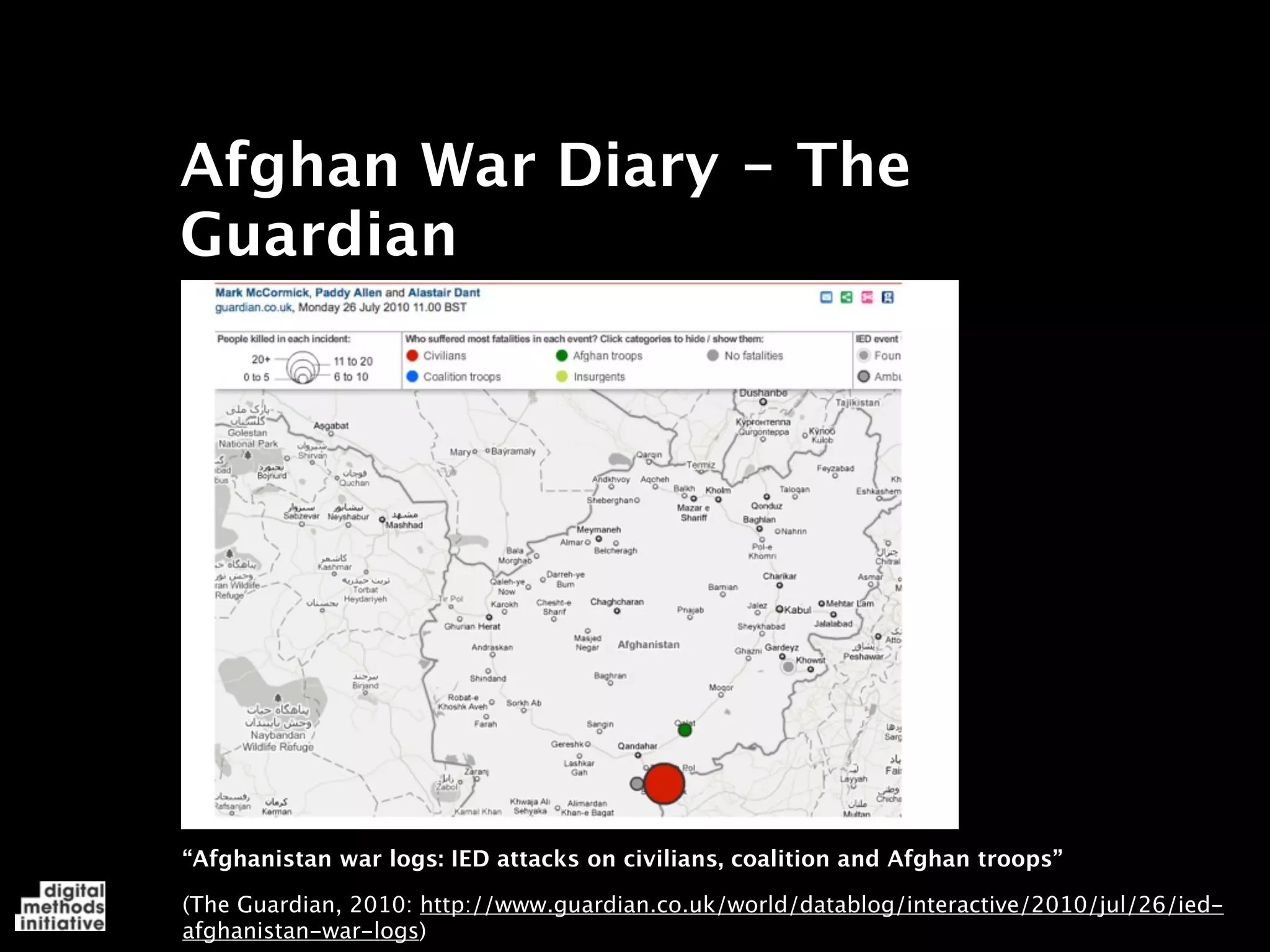 Afghan War Diary - The
Guardian




“Afghanistan war logs: IED attacks on civilians, coalition and Afghan troops”

(The Guardian, 2010: http://www.guardian.co.uk/world/datablog/interactive/2010/jul/26/ied-
afghanistan-war-logs)
 