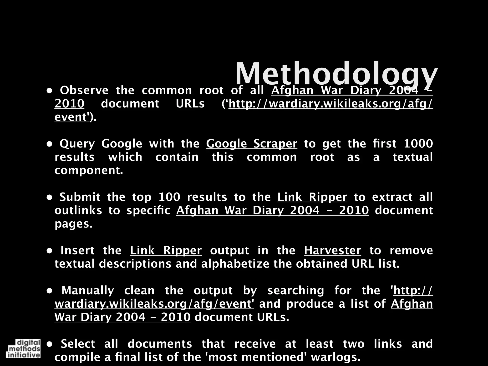 Methodology
•
 Observe the common root of all Afghan War Diary 2004 -
 2010 document URLs (‘http://wardiary.wikileaks.org/afg/
 event').

•
 Query Google with the Google Scraper to get the ﬁrst 1000
 results which contain this common root as a textual
 component.

•
 Submit the top 100 results to the Link Ripper to extract all
 outlinks to speciﬁc Afghan War Diary 2004 - 2010 document
 pages.

•
 Insert the Link Ripper output in the Harvester to remove
 textual descriptions and alphabetize the obtained URL list.

•
 Manually clean the output by searching for the 'http://
 wardiary.wikileaks.org/afg/event' and produce a list of Afghan
 War Diary 2004 - 2010 document URLs.

•
 Select all documents that receive at least two links and
 compile a ﬁnal list of the 'most mentioned' warlogs.
 