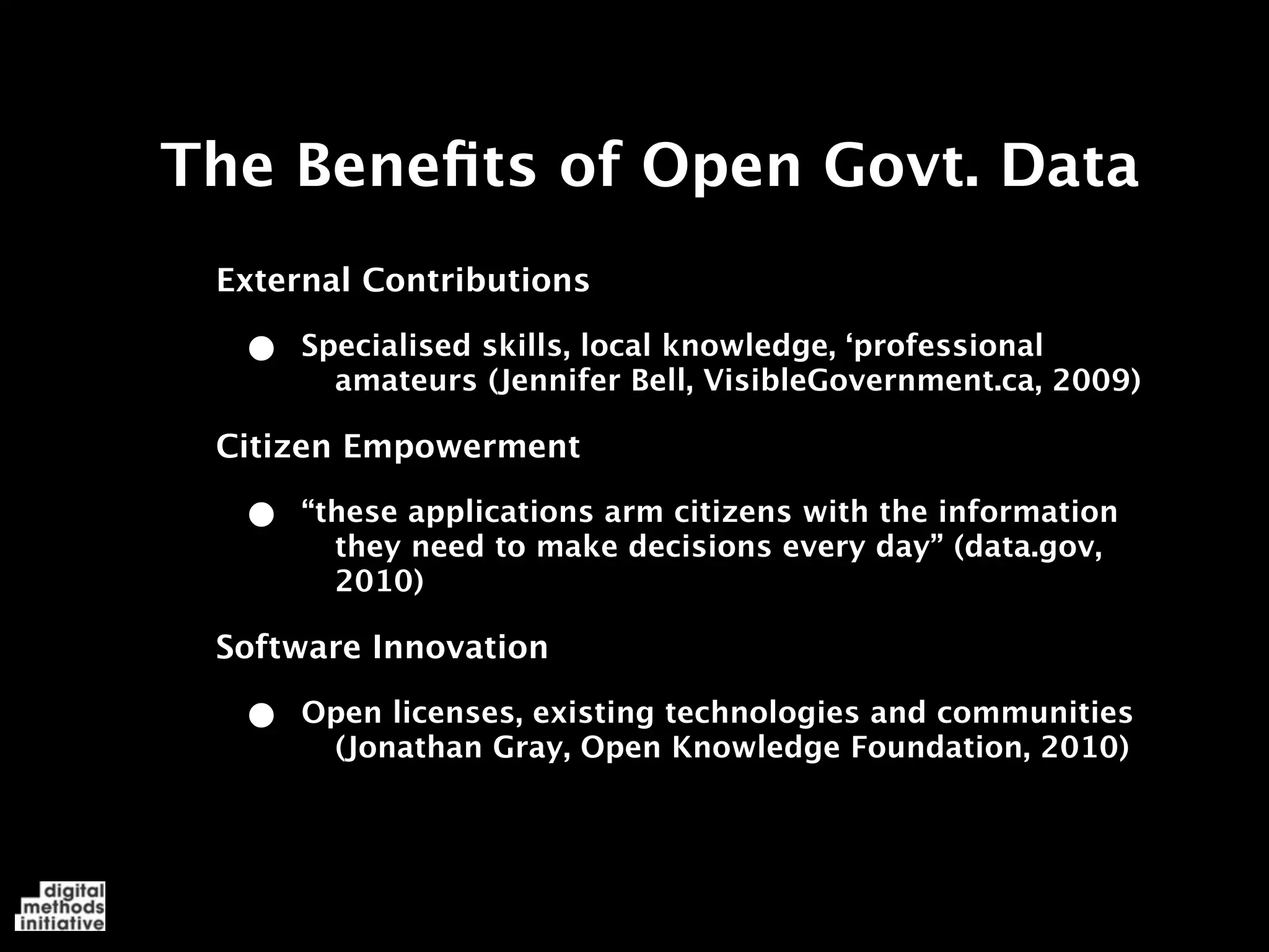 The Beneﬁts of Open Govt. Data
 External Contributions

  •   Specialised skills, local knowledge, ‘professional
        amateurs (Jennifer Bell, VisibleGovernment.ca, 2009)

 Citizen Empowerment

  •   “these applications arm citizens with the information
        they need to make decisions every day” (data.gov,
        2010)

 Software Innovation

  •   Open licenses, existing technologies and communities
       (Jonathan Gray, Open Knowledge Foundation, 2010)
 
