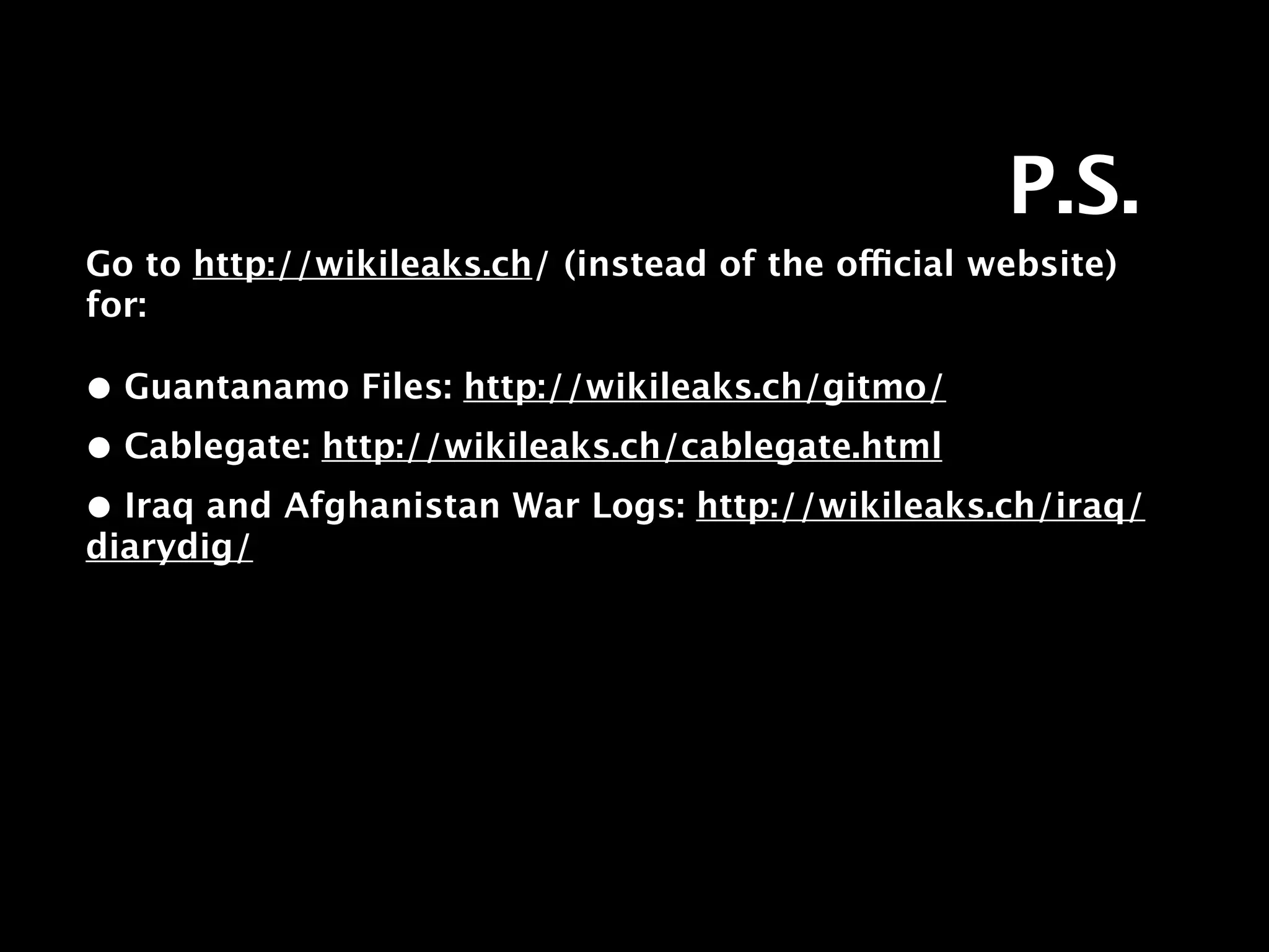 P.S.
Go to http://wikileaks.ch/ (instead of the official website)
for:

• Guantanamo Files: http://wikileaks.ch/gitmo/
• Cablegate: http://wikileaks.ch/cablegate.html
• Iraq and Afghanistan War Logs: http://wikileaks.ch/iraq/
diarydig/
 