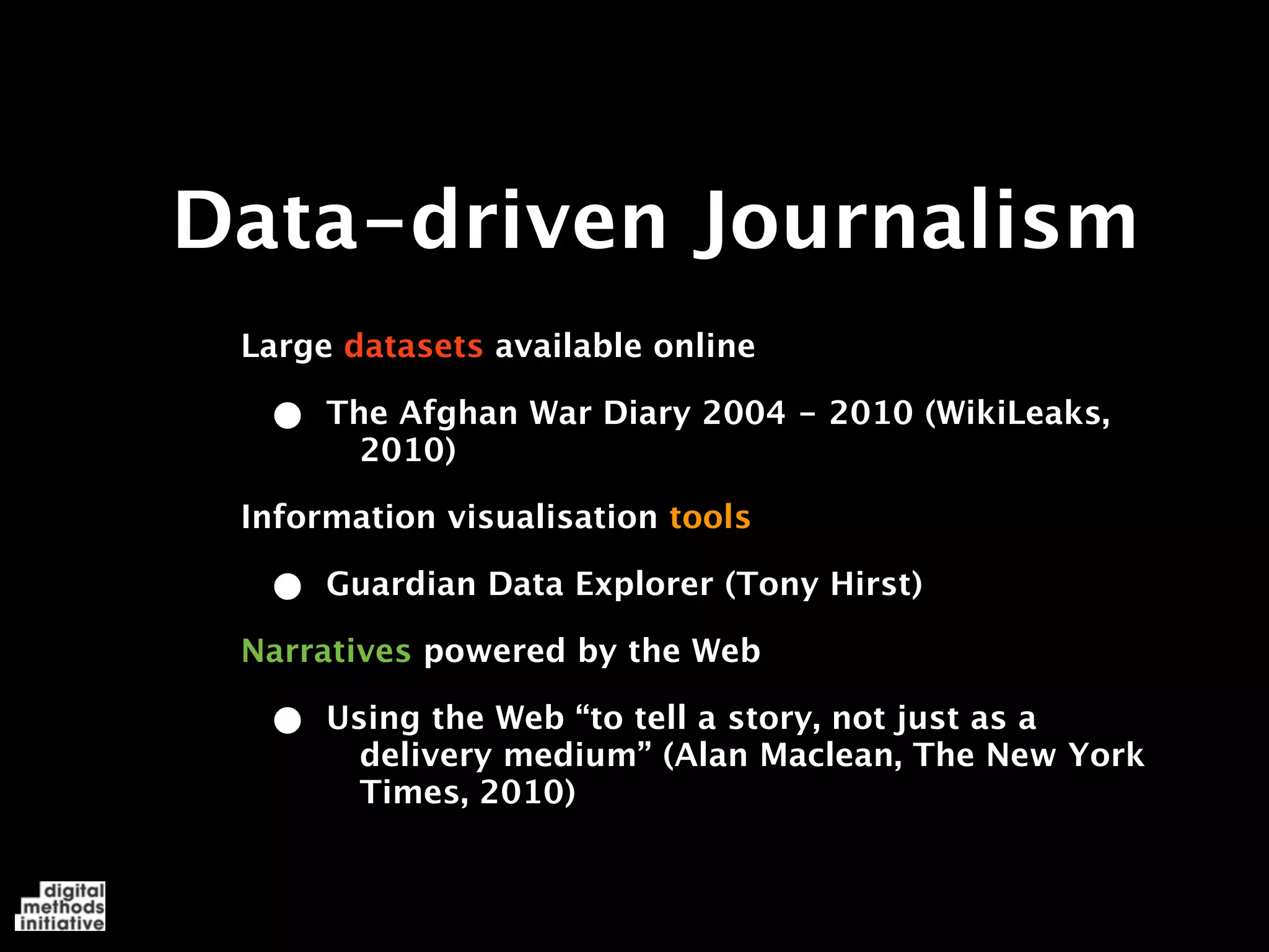Data-driven Journalism
 Large datasets available online

  •   The Afghan War Diary 2004 - 2010 (WikiLeaks,
        2010)

 Information visualisation tools

  •   Guardian Data Explorer (Tony Hirst)

 Narratives powered by the Web

  •   Using the Web “to tell a story, not just as a
        delivery medium” (Alan Maclean, The New York
        Times, 2010)
 