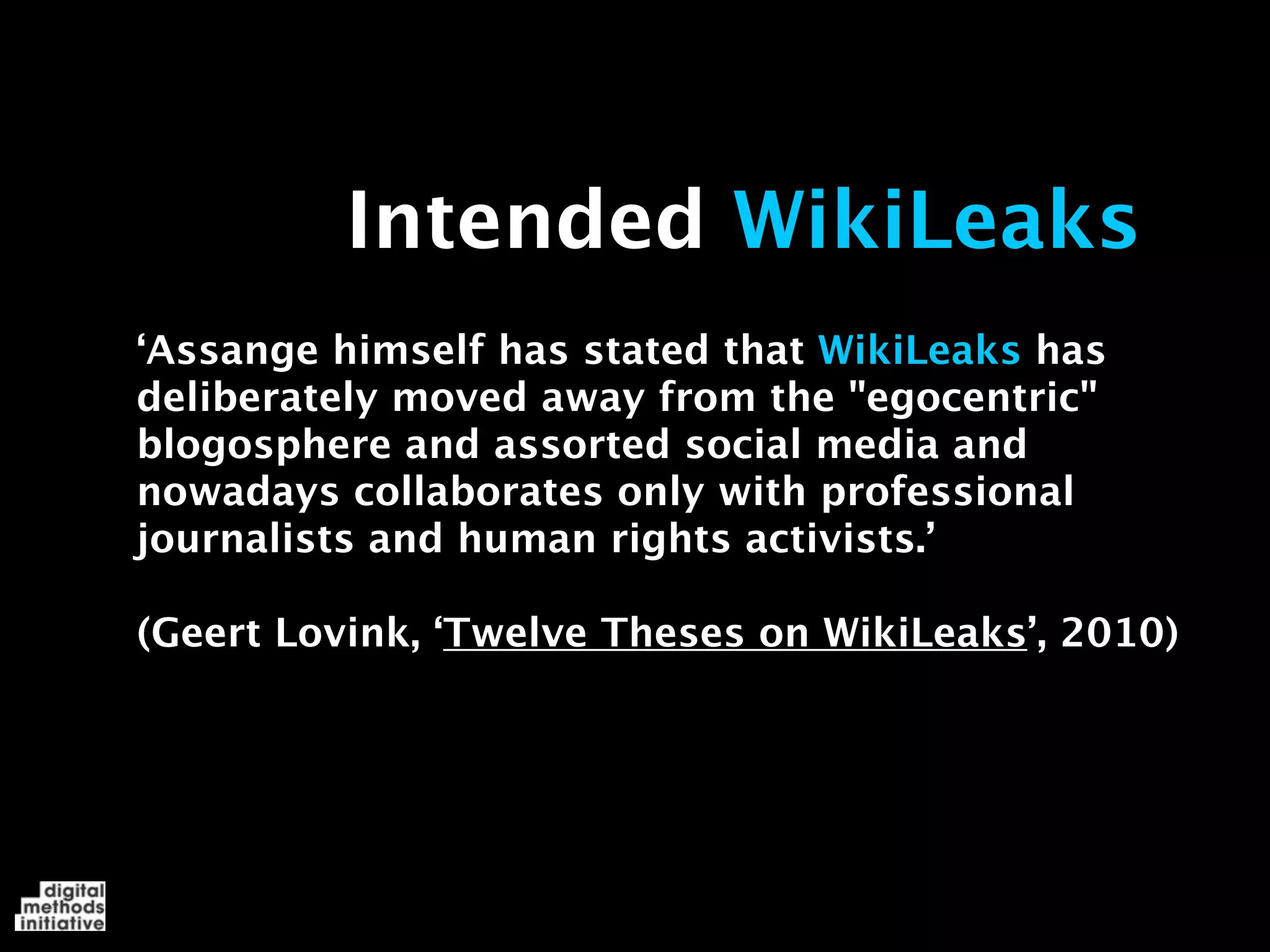 Intended WikiLeaks
‘Assange himself has stated that WikiLeaks has
deliberately moved away from the "egocentric"
blogosphere and assorted social media and
nowadays collaborates only with professional
journalists and human rights activists.’

(Geert Lovink, ‘Twelve Theses on WikiLeaks’, 2010)
 