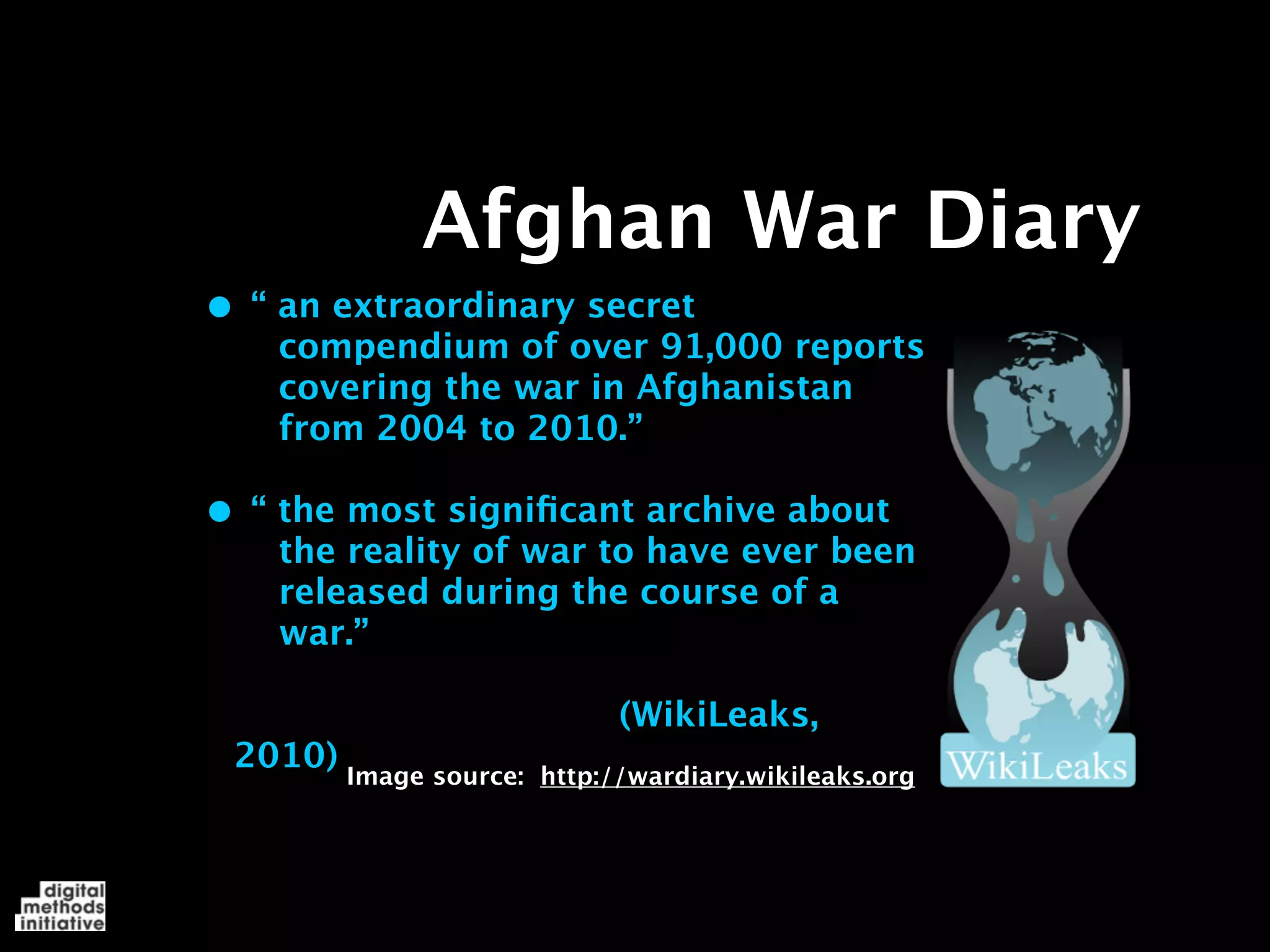 Afghan War Diary
• “ an extraordinary secret
    compendium of over 91,000 reports
    covering the war in Afghanistan
    from 2004 to 2010.”

• “ the most signiﬁcant archive about
    the reality of war to have ever been
    released during the course of a
    war.”

                             (WikiLeaks,
 2010) Image source:   http://wardiary.wikileaks.org
 