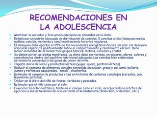 RECOMENDACIONES EN
LA ADOLESCENCIA
 Mantener la variedad y frecuencia adecuada de alimentos en la dieta.
 Establecer un patrón adecuado de distribución de comidas. 5 comidas al día (desayuno media
mañana, comida, merienda y cena) manteniendo horarios regulares.
 El desayuno debe aportar el 25% de las necesidades energéticas diarias del niño. Un desayuno
adecuado repercute positivamente sobre el comportamiento y rendimiento escolar. Debe
incluir alimentos de al menos tres grupos básicos: lácteos, cereales y frutas.
 Se deben evitar las dietas monótonas. La dieta debe ser variada, en sabores, olores, colores y
consistencias dentro del equilibro nutricional adecuado. Las comidas bien elaboradas
estimulan la curiosidad y las ganas de comer del niño.
 Ingesta diaria de leche y productos lácteos (yogur, queso, postres lácteos).
 Reducir el consumo de alimentos con alto contenido en azúcar, grasa y sal como: bollería,
zumos y refrescos azucarados, “snack”, chucherías.
 Estimular el consumo de productos ricos en hidratos de carbonos complejos (cereales, pan,
legumbres, patatas).
 Incluir en la dieta del niño de frutas, verduras y pescados.
 Estimular que el niño coma por sí solo.
 Favorecer la actividad física, tanto en el colegio como en casa, incorporando la práctica de
ejercicio a sus actividades de ocio evitando el sedentarismo (televisión, ordenador, etc.)
 