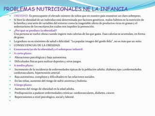 PROBLEMAS NUTRICIONALES NE LA INFANCIA
 OBESIDAD :Es preocupante el elevado número de niños que en nuestro país muestran un claro sobrepeso.
 Si bien la obesidad de un individuo está determinada por factores genéticos, malos hábitos en la nutrición de
la familia y una serie de variables del entorno como la inagotable oferta de productos ricos en grasas y el
sedentarismo de los escolares,los cuales nos impiden la prevención.
 ¿Por qué se produce la obesidad?
Una persona se vuelve obesa cuando ingiere más calorías de las que gasta. Esas calorías se acumulan, en forma
de grasa.
 La gordura no es sinónimo de salud o felicidad. "La popular imagen del gordo feliz", no es más que un mito.
 CONSECUENCIAS DE LA OBESIDAD
 Consecuencias de la obesidad y el sobrepeso infantil:
 A corto plazo:
 Alteraciones psicológicas y baja autoestima.
 Dificultades físicas para realizar deportes y otros juegos.
 A medio plazo:
 Incremento de la incidencia de enfermedades típicas de la población adulta: diabetes tipo 2,enfermedades
cardiovasculares, hipertensión arterial.
 Baja autoestima, complejos y dificultades en las relaciones sociales.
 En las niñas, aumento del riesgo de sufrir anorexia y bulimia.
 A largo plazo:
 Aumento del riesgo de obesidad en la edad adulta.
 Predisposición a padecer enfermedades crónicas: cardiovasculares, diabetes, cáncer.
 Repercusiones a nivel psicológico, social y laboral.
 :
 