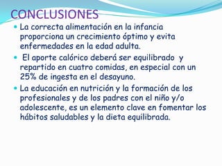 CONCLUSIONES
 La correcta alimentación en la infancia
proporciona un crecimiento óptimo y evita
enfermedades en la edad adulta.
 El aporte calórico deberá ser equilibrado y
repartido en cuatro comidas, en especial con un
25% de ingesta en el desayuno.
 La educación en nutrición y la formación de los
profesionales y de los padres con el niño y/o
adolescente, es un elemento clave en fomentar los
hábitos saludables y la dieta equilibrada.
 