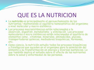 QUE ES LA NUTRICION
 La nutrición es principalmente el aprovechamiento de los
nutrientes,1 manteniendo el equilibrio homeostático del organismo
a nivel molecular y macro-sistémico.
 Los procesos macrosistémicos están relacionados a la
absorción, digestión ,metabolismo y eliminación Los procesos
moleculares o micro sistémicos están relacionados al equilibrio de
elementos como , vitaminas, minerales, aminoácidos, glucosa,
transportadores químicos, mediadores bioquímicos, hormonas,
etc.
 Como ciencia, la nutrición estudia todos los procesos bioquímicos
y fisiológicos que suceden en el organismo para la asimilación del
alimento y su transformación en energía y diversas sustancias. Lo
que también implica el estudio sobre el efecto de los nutrientes
sobre la salud y enfermedad de las personas.
 