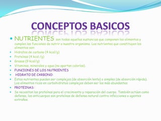  NUTRIENTES son todas aquellas sustancias que componen los alimentos y
cumplen las funciones de nutrir a nuestro organismo. Los nutrientes que constituyen los
alimentos son:
 Hidratos de carbono (4 kcal/g)
 Proteínas (4 kcal /g)
 Grasas (9 kcal/g)
 Vitaminas, minerales y agua (no aportan calorías).
 FUNCIONES DE LOS NUTRIENTES
 HIDRATO DE CARBONO:
 Estos nutrientes pueden ser complejos (de absorción lenta) o simples (de absorción rápida).
Los alimentos ricos en carbohidratos complejos deben ser los más abundantes
 PROTEINAS:
 Se necesitan las proteínas para el crecimiento y reparación del cuerpo. También actúan como
defensa, los anticuerpos son proteínas de defensa natural contra infecciones o agentes
extraños.
 