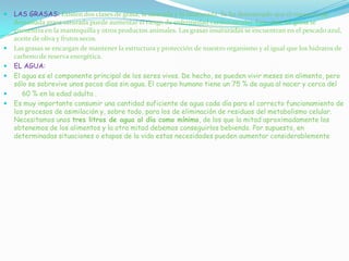  LAS GRASAS: Existen dos clases de grasa, la saturada y la insaturada. Se ha demostrado que el consumo de
demasiada grasa saturada puede aumentar el riesgo de enfermedad cardiovascular. Esta clase de grasa se
encuentra en la mantequilla y otros productos animales. Las grasas insaturadas se encuentran en el pescado azul,
aceite de oliva y frutos secos.
 Las grasas se encargan de mantener la estructura y protección de nuestro organismo y al igual que los hidratos de
carbono de reserva energética.
 EL AGUA:
 El agua es el componente principal de los seres vivos. De hecho, se pueden vivir meses sin alimento, pero
sólo se sobrevive unos pocos días sin agua. El cuerpo humano tiene un 75 % de agua al nacer y cerca del
 60 % en la edad adulta .
 Es muy importante consumir una cantidad suficiente de agua cada día para el correcto funcionamiento de
los procesos de asimilación y, sobre todo, para los de eliminación de residuos del metabolismo celular.
Necesitamos unos tres litros de agua al día como mínimo, de los que la mitad aproximadamente los
obtenemos de los alimentos y la otra mitad debemos conseguirlos bebiendo. Por supuesto, en
determinadas situaciones o etapas de la vida estas necesidades pueden aumentar considerablemente
 