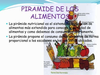 PIRAMIDE DE LOS
ALIMENTOS
 La pirámide nutricional es el sistema de agrupación de
alimentos más extendido para conocer la variedad de
alimentos y como debemos de consumirlos diariamente.
 La pirámide propone el consumo de los alimentos de forma
proporcional a los escalones en los que están ubicados.
 