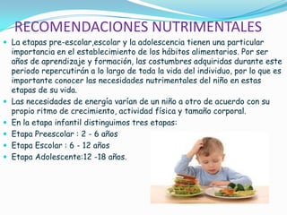 RECOMENDACIONES NUTRIMENTALES
 La etapas pre-escolar,escolar y la adolescencia tienen una particular
importancia en el establecimiento de los hábitos alimentarios. Por ser
años de aprendizaje y formación, las costumbres adquiridas durante este
periodo repercutirán a lo largo de toda la vida del individuo, por lo que es
importante conocer las necesidades nutrimentales del niño en estas
etapas de su vida.
 Las necesidades de energía varían de un niño a otro de acuerdo con su
propio ritmo de crecimiento, actividad física y tamaño corporal.
 En la etapa infantil distinguimos tres etapas:
 Etapa Preescolar : 2 - 6 años
 Etapa Escolar : 6 - 12 años
 Etapa Adolescente:12 -18 años.
 