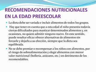 RECOMENDACIONES NUTRICIONALES
EN LA EDAD PREESCOLAR
 La dieta debe ser variada e incluir alimentos de todos los grupos.
 Hay que tener en cuenta que a esta edad el niño presenta todavía
ciertas dificultades para masticar determinados alimentos y, en
ocasiones, no quiere admitir ninguno nuevo. En este sentido,
puede resultar eficaz ofrecer alternativas de alimentos sin
forzarle y dejarlo a su elección, siempre que la dieta sea
equilibrada.
 No se debe premiar o recompensar a los niños con alimentos, por
el riesgo de sobrealimentación y elegir alimentos con menor
valor nutricional (bollería, azúcares, etc.) en detrimento de los
recomendables.
 