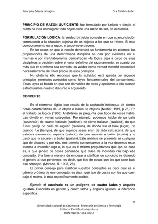Principios básicos de lógica Dra. Catalina Lobo
11
Universidad Nacional de Catamarca - Secretaría de Ciencia y Tecnología
Editorial Científica Universitaria
ISBN: 978-987-661-300-2
PRINCIPIO DE RAZÓN SUFICIENTE: fue formulado por Leibniz y desde el
punto de vista ontológico: todo objeto tiene una razón de ser, de existencia.
FORMULACIÓN LÓGICA: la verdad del juicio consiste en que su enunciación
corresponda a la situación objetiva de los objetos a los que se refiere. Si este
comportamiento da la razón, el juicio es verdadero.
En los casos en que la noción de verdad se fundamenta en axiomas: las
proposiciones de una determinada disciplina se dan por evidentes en sí
mismas o por irrefutablemente demostradas –la lógica deja a cargo de esas
disciplinas la decisión sobre el valor definitivo del razonamiento, en cuanto por
más que en sí mismo sea correcto, su validez como verdad material dependerá
necesariamente del valor propio de esos principios.
No obstante ello reconoce que la actividad está guiada por algunos
principios generales conocidos como leyes fundamentales del pensamiento.
Estas leyes se basan en que son derivables de otras y apelamos a ella cuando
estructuramos nuestro discurso o argumento.
CONCEPTO
Es el elemento lógico que resulta de la captación intelectual de ciertas
notas características de un objeto o clases de objetos (Nudler, 1969, p.25). En
el tratado de lógica (1988) Aristóteles se pregunta qué tipos de cosas había.
Las dividió en varias categorías. Por ejemplo, podemos hablar de un baile
(sustancia), de cuánto bailaste (cantidad), de cómo bailaste (cualidad), de que
fuiste pareja de baile de alguien (relación), de dónde fue el baile (lugar), de
cuándo fue (tiempo), de que algunos pasos eran de lado (situación), de que
estabas estrenando zapatos (estado), de que sacaste a bailar (acción) y te
pasó que te sacaron a bailar (pasión). Este análisis se presenta en cualquier
tipo de discurso y por ello, nos permite comunicarnos a la vez debemos estar
atentos a entender algo o, lo que es lo mismo preguntarnos qué tipo de cosa
es, a que género de cosas pertenece, qué clase de individuo cae bajo ese
concepto. Una buena manera de empezar a clarificar un concepto es diciendo
el género al que pertenece, es decir, qué tipo de cosas son las que caen bajo
ese concepto. (Morado, R. 1993, 28).
El primer consejo para clarificar nuestros conceptos es decir cuál es el
género próximo de ese concepto, es decir, qué tipo de cosas son las que caen
bajo el mismo, lo más específicamente posible.
Ejemplo el cuadrado es un polígono de cuatro lados y ángulos
iguales. Cuadrado es genero y cuatro lados y ángulos iguales, la diferencia
específica
 