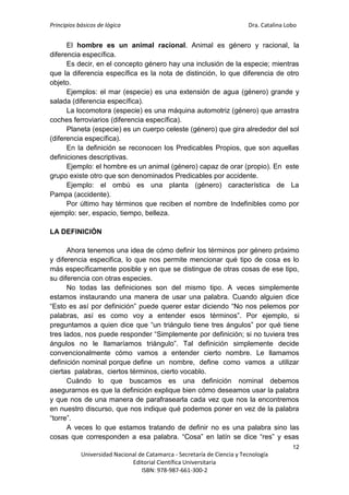 Principios básicos de lógica Dra. Catalina Lobo
12
Universidad Nacional de Catamarca - Secretaría de Ciencia y Tecnología
Editorial Científica Universitaria
ISBN: 978-987-661-300-2
El hombre es un animal racional. Animal es género y racional, la
diferencia específica.
Es decir, en el concepto género hay una inclusión de la especie; mientras
que la diferencia específica es la nota de distinción, lo que diferencia de otro
objeto.
Ejemplos: el mar (especie) es una extensión de agua (género) grande y
salada (diferencia específica).
La locomotora (especie) es una máquina automotriz (género) que arrastra
coches ferroviarios (diferencia específica).
Planeta (especie) es un cuerpo celeste (género) que gira alrededor del sol
(diferencia específica).
En la definición se reconocen los Predicables Propios, que son aquellas
definiciones descriptivas.
Ejemplo: el hombre es un animal (género) capaz de orar (propio). En este
grupo existe otro que son denominados Predicables por accidente.
Ejemplo: el ombú es una planta (género) característica de La
Pampa (accidente).
Por último hay términos que reciben el nombre de Indefinibles como por
ejemplo: ser, espacio, tiempo, belleza.
LA DEFINICIÓN
Ahora tenemos una idea de cómo definir los términos por género próximo
y diferencia especifica, lo que nos permite mencionar qué tipo de cosa es lo
más específicamente posible y en que se distingue de otras cosas de ese tipo,
su diferencia con otras especies.
No todas las definiciones son del mismo tipo. A veces simplemente
estamos instaurando una manera de usar una palabra. Cuando alguien dice
“Esto es así por definición” puede querer estar diciendo “No nos pelemos por
palabras, así es como voy a entender esos términos”. Por ejemplo, si
preguntamos a quien dice que “un triángulo tiene tres ángulos” por qué tiene
tres lados, nos puede responder “Simplemente por definición; si no tuviera tres
ángulos no le llamaríamos triángulo”. Tal definición simplemente decide
convencionalmente cómo vamos a entender cierto nombre. Le llamamos
definición nominal porque define un nombre, define como vamos a utilizar
ciertas palabras, ciertos términos, cierto vocablo.
Cuándo lo que buscamos es una definición nominal debemos
asegurarnos es que la definición explique bien cómo deseamos usar la palabra
y que nos de una manera de parafrasearla cada vez que nos la encontremos
en nuestro discurso, que nos indique qué podemos poner en vez de la palabra
“torre”.
A veces lo que estamos tratando de definir no es una palabra sino las
cosas que corresponden a esa palabra. “Cosa” en latín se dice “res” y esas
 