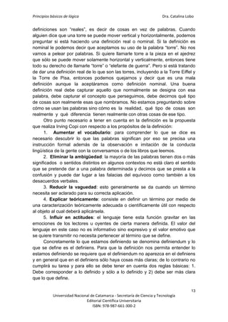 Principios básicos de lógica Dra. Catalina Lobo
13
Universidad Nacional de Catamarca - Secretaría de Ciencia y Tecnología
Editorial Científica Universitaria
ISBN: 978-987-661-300-2
definiciones son “reales”, es decir de cosas en vez de palabras. Cuando
alguien dice que una torre se puede mover vertical y horizontalmente, podemos
preguntar si está haciendo una definición real o nominal. Si la definición es
nominal le podemos decir que aceptamos su uso de la palabra “torre”. No nos
vamos a pelear por palabras. Si quiere llamarle torre a la pieza en el ajedrez
que sólo se puede mover solamente horizontal y verticalmente, entonces tiene
todo su derecho de llamarle “torre” o “elefante de guerra”. Pero si está tratando
de dar una definición real de lo que son las torres, incluyendo a la Torre Eiffel y
la Torre de Pisa, entonces podemos quejarnos y decir que es una mala
definición aunque la aceptáramos como definición nominal. Una buena
definición real debe capturar aquello que normalmente se designa con esa
palabra, debe capturar el concepto que perseguimos, debe decirnos qué tipo
de cosas son realmente esas que nombramos. No estamos preguntando sobre
cómo se usan las palabras sino cómo es la realidad, qué tipo de cosas son
realmente y qué diferencia tienen realmente con otras cosas de ese tipo.
Otro punto necesario a tener en cuenta en la definición es la propuesta
que realiza Irving Copi con respecto a los propósitos de la definición:
1. Aumentar el vocabulario: para comprender lo que se dice es
necesario descubrir lo que las palabras significan por eso se precisa una
instrucción formal además de la observación e imitación de la conducta
lingüística de la gente con la conversamos o de los libros que leemos.
2. Eliminar la ambigüedad: la mayoría de las palabras tienen dos o más
significados o sentidos distintos en algunos contextos no está claro el sentido
que se pretende dar a una palabra determinada y decimos que se presta a la
confusión y puede dar lugar a las falacias del equívoco como también a los
desacuerdos verbales.
3. Reducir la vaguedad: esto generalmente se da cuando un término
necesita ser aclarado para su correcta aplicación.
4. Explicar teóricamente: consiste en definir un término por medio de
una caracterización teóricamente adecuada o científicamente útil con respecto
al objeto al cual deberá aplicársela.
5. Influir en actitudes: el lenguaje tiene esta función gravitar en las
emociones de los lectores u oyentes de cierta manera definida. El valor del
lenguaje en este caso no es informativo sino expresivo y el valor emotivo que
se quiere transmitir no necesita pertenecer al término que se define.
Concretamente lo que estamos definiendo se denomina definiendum y lo
que se define es el definiens. Para que la definición nos permita entender lo
estamos definiendo se requiere que el definiendum no aparezca en el definiens
y en general que en el definiens sólo haya cosas más claras; de lo contrario no
cumplirá su tarea y para ello se debe tener en cuenta dos reglas básicas: 1.
Debe corresponder a lo definido y sólo a lo definido y 2) debe ser más clara
que lo que define.
 