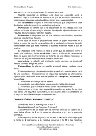 Principios básicos de lógica Dra. Catalina Lobo
16
Universidad Nacional de Catamarca - Secretaría de Ciencia y Tecnología
Editorial Científica Universitaria
ISBN: 978-987-661-300-2
relación con el concepto predicado. Ej. Juan no es mortal.
Cuando hablamos de cantidad, ésta debe ser entendida como la
extensión bajo la cual recae el término o lo que es lo mismo afirmamos o
negamos que algunos o todos los objetos tienen o no esa propiedad.
Los universales se aplica a todos los individuos que componen la clase
de objetos: todos los argentinos son latinoamericanos.
Particulares se refiere sólo a la aseveración de dos clases, una está
incluida en la otra, al menos algún miembro forma parte: algunos alumnos de la
Facultad de Humanidades estudian filosofía.
Individuales o singulares son las que refieren a un individuo particular:
Mario es estudiante de filosofía.
Estos tipos de juicios o proposiciones tienen un papel importante en la
lógica, a punto tal que la característica de la cantidad es llamada también
cuantificador dado que hace referencia a cuántos miembros recae lo que se
predica.
La modalidad está referida al nexo o unión que se establece entre el
sujeto y el predicado. Serán apodícticos, cuando el vínculo es necesario es
decir, no puede ser de otra manera por lo tanto, es una relación necesaria: la
suma de los ángulos interiores de un triángulo es de 180º.
Asertóricos, la relación del predicado puede cambiar, es accidental,
fortuita: María es amiga de Juana.
Problemático, la relación es posible, eventual, viable: mañana puede
llover.
Existen juicios cuya relación entre sujeto y predicado se establece a partir
de una condición. Consideremos los siguientes ejemplos de afirmaciones
tajantes para determinar si la relación puede ser: categórica, disyuntivas e
hipotéticas:
1. Juan acusó a su amigo de ser desleal.
2. Juan le dijo que o bien había votado por él o había sido desleal.
3. Juan le dijo que si no había votado por él, había sido desleal.
Solamente en el primer caso Juan está acusando a su amigo. En los otros
está dando una disyuntiva o alternativa, no dice cuál de ella es la verdadera. En
la segunda una hipótesis sujeta a una condición.
COMBINACIÓN DE CANTIDAD Y CUALIDAD
Afirmativas Todo S es P Algunos S son P
Negativas Ningún S es P Algunos S no son P
A las afirmativas se las asoció con las primeras letras de las vocales de la
frase latina afirmo: la A es la universal afirmativa y la I es la particular
afirmativa.
A las negativas se les asignaron las vocales la expresión latina nego y por
lo tanto la E representó a la negativa universal y la O a las negativas
 