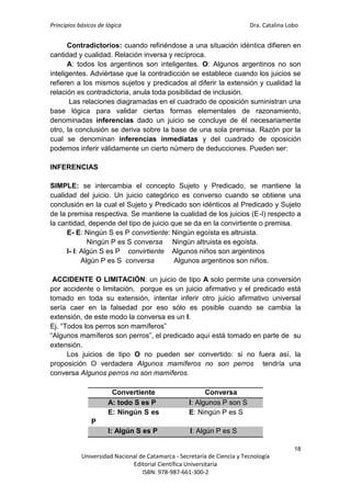 Principios básicos de lógica Dra. Catalina Lobo
18
Universidad Nacional de Catamarca - Secretaría de Ciencia y Tecnología
Editorial Científica Universitaria
ISBN: 978-987-661-300-2
Contradictorios: cuando refiriéndose a una situación idéntica difieren en
cantidad y cualidad. Relación inversa y recíproca.
A: todos los argentinos son inteligentes. O: Algunos argentinos no son
inteligentes. Adviértase que la contradicción se establece cuando los juicios se
refieren a los mismos sujetos y predicados al diferir la extensión y cualidad la
relación es contradictoria, anula toda posibilidad de inclusión.
Las relaciones diagramadas en el cuadrado de oposición suministran una
base lógica para validar ciertas formas elementales de razonamiento,
denominadas inferencias dado un juicio se concluye de él necesariamente
otro, la conclusión se deriva sobre la base de una sola premisa. Razón por la
cual se denominan inferencias inmediatas y del cuadrado de oposición
podemos inferir válidamente un cierto número de deducciones. Pueden ser:
INFERENCIAS
SIMPLE: se intercambia el concepto Sujeto y Predicado, se mantiene la
cualidad del juicio. Un juicio categórico es converso cuando se obtiene una
conclusión en la cual el Sujeto y Predicado son idénticos al Predicado y Sujeto
de la premisa respectiva. Se mantiene la cualidad de los juicios (E-I) respecto a
la cantidad, depende del tipo de juicio que se da en la convirtiente o premisa.
E- E: Ningún S es P convirtiente: Ningún egoísta es altruista.
Ningún P es S conversa Ningún altruista es egoísta.
I- I: Algún S es P convirtiente Algunos niños son argentinos
Algún P es S conversa Algunos argentinos son niños.
ACCIDENTE O LIMITACIÓN: un juicio de tipo A solo permite una conversión
por accidente o limitación, porque es un juicio afirmativo y el predicado está
tomado en toda su extensión, intentar inferir otro juicio afirmativo universal
sería caer en la falsedad por eso sólo es posible cuando se cambia la
extensión, de este modo la conversa es un I.
Ej. “Todos los perros son mamíferos”
“Algunos mamíferos son perros”, el predicado aquí está tomado en parte de su
extensión.
Los juicios de tipo O no pueden ser convertido: si no fuera así, la
proposición O verdadera Algunos mamíferos no son perros tendría una
conversa Algunos perros no son mamíferos.
c
Convertiente Conversa
A: todo S es P I: Algunos P son S
E: Ningún S es
P
E: Ningún P es S
I: Algún S es P I: Algún P es S
 