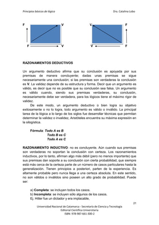 Principios básicos de lógica Dra. Catalina Lobo
21
Universidad Nacional de Catamarca - Secretaría de Ciencia y Tecnología
Editorial Científica Universitaria
ISBN: 978-987-661-300-2
F V V F
F V V F
RAZONAMIENTOS DEDUCTIVOS
Un argumento deductivo afirma que su conclusión es apoyada por sus
premisas de manera concluyente; dadas unas premisas se sigue
necesariamente una conclusión; si las premisas son verdaderas la conclusión
es V. La validez depende de su estructura y forma. Decir que un argumento es
válido, es decir que no es posible que su conclusión sea falsa. Un argumento
es válido cuando, siendo sus premisas verdaderas, su conclusión,
necesariamente debe ser verdadera, para los lógicos tiene el máximo rigor de
validez.
De este modo, un argumento deductivo o bien logra su objetivo
exitosamente o no lo logra, todo argumento es válido o inválido. La principal
tarea de la lógica a lo largo de los siglos fue desarrollar técnicas que permitan
determinar la validez o invalidez, Aristóteles encuentra su máxima expresión en
la silogística.
Fórmula: Todo A es B
Todo B es C
Todo A es C
RAZONAMIENTO INDUCTIVO: no es concluyente. Aún cuando sus premisas
son verdaderas no soportan la conclusión con certeza. Los razonamientos
inductivos, por lo tanto, afirman algo más débil (pero no menos importante) que
sus premisas dan soporte a su conclusión con cierta probabilidad, que siempre
está más cerca de la certeza parte de un número de casos particulares hasta la
generalización. Tienen principios a posteriori, parten de la experiencia. Es
altamente probable pero nunca llega a una certeza absoluta. En este sentido,
no son válidos o inválidos sino poseen un alto grado de probabilidad. Puede
ser:
a) Completa: se incluyen todos los casos.
b) Incompleta: se incluyen sólo algunos de los casos.
Ej. Hitler fue un dictador y era implacable,
 