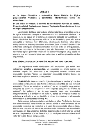 Principios básicos de lógica Dra. Catalina Lobo
25
Universidad Nacional de Catamarca - Secretaría de Ciencia y Tecnología
Editorial Científica Universitaria
ISBN: 978-987-661-300-2
UNIDAD 3
A. La lógica Simbólica o matemática. Breve historia. La lógica
proposicional. Variables y constantes. Interdefinición formal de
conectivas.
B. Las tablas de verdad. El sentido del condicional. Función de verdad.
Extensionalidad. Equivalencias lógicas. Tautología. Formulación de leyes
en lógica proposicional.
La definición de lógica abarca tanto a la llamada lógica aristotélica como a
la lógica matemática aunque el desarrollo ha sido totalmente diferente. La
segunda no se apoya en el sistema de silogismo aplicado por Aristóteles y
busca discriminar los argumentos válidos de los inválidos y para ello aplica
conceptos y técnicas muy diferentes, identificando términos tales como
categoremáticos, sincategorematicos y auxiliares (o de puntuación) creando de
este modo un lenguaje simbólico artificial de modo de evitar las ambigüedades,
metáforas y modismos del lenguaje y con ello formularse con precisión las
relaciones lógicas poniendo énfasis en las conexiones lógicas (muy pocas en
número) que son fundamentales para determinar la validez o invalidez de los
argumentos.
LOS SÍMBOLOS DE LA CONJUNCIÓN, NEGACIÓN Y DISYUNCIÓN.
Los argumentos están compuestos por enunciados que tienen dos
categorías: simples y compuestos. Un enunciado es simple cuando no
contiene ningún otro enunciado y es compuesto cuando contiene otro
enunciado. Ejemplo: “Carlos es estudioso” (enunciado simple); Carlos es
estudioso y aplicado (enunciado compuesto).
CONJUNCIÓN: tiene la notación lógica formada por la palabra “y”; los dos
enunciados combinados de esta forma se llaman conyuntos; de esta forma el
enunciado “Carlos es estudioso y aplicado” es un conjunción, cuyo primer
conyunto es Carlos es estudioso y cuyo segundo conyunto es “Carlos es
aplicado”. La palabra y es la que conecta estos dos enunciados
conjuntivamente y el símbolo es el punto ●, donde se reemplaza Carlos es
estudioso ● aplicado; a su vez también el primer enunciado es p; el segundo
enunciado es q; simbolizado queda p ● q.
Sabemos que todo enunciado es verdadero o falso. Por lo tanto, decimos
que todo enunciado tiene un valor de verdad, donde el valor de verdad de un
enunciado verdadero es verdadero y el valor de un enunciado falso es falso.
Utilizar este concepto de verdad es posible cuando dividimos a los enunciados
compuestos en dos categorías distintas, dependiendo de sí el valor de verdad
de sus componentes, o si es determinado por cualquier otra cosa diferente al
valor de verdad de sus componentes.
 