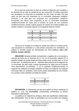 Principios básicos de lógica Dra. Catalina Lobo
26
Universidad Nacional de Catamarca - Secretaría de Ciencia y Tecnología
Editorial Científica Universitaria
ISBN: 978-987-661-300-2
En el caso de conjunción el valor de verdad se determina por completo y
en absoluto por el valor de verdad de sus dos conyuntos. Si ambos conyuntos
son verdaderos, la conjunción es verdadera; de otro modo, es falsa. Por esta
razón se dice que una conjunción es un enunciado compuesto veritativo-
funcional, y se dice que sus conyuntos son componentes veritativos-
funcionales del mismo. Una conjunción al ser un enunciado compuesto
veritativo-funcional, de modo que el símbolo de punto es una conectiva
veritativo-funcional, existen cuatros grupos de valores de verdad posibles que
pueden contener y se puede exponer en la siguiente tabla de verdad:
Tal como se muestra en la tabla de verdad que define el símbolo punto,
una conjunción es verdadera si y sólo ambos conyuntos son verdaderos. La
palabra “y” también puede ser reemplazado por otras palabras: pero, aún,
todavía, aunque, además.
NEGACIÓN: llamada también contradicción o negativa de un enunciado a
menudo se forma por la inserción de un “no” en el enunciado original. En el
español también se puede anteponer frases tales como “es falso que” o “no es
el caso que”. Es tradicional usar el ⁓(llamado tilde) para formar la negación de
un enunciado. De este modo, cuando expresamos es “falso que los humanos
vivan eternamente” se simboliza ⁓
p. es un operador veritativo-funcional. La
negación de cualquier enunciado verdadero es falsa y la negación de cualquier
enunciado falso es verdadera. Este hecho puede presentarse de una manera
muy simple y clara mediante una tabla de verdad:
DISYUNCIÓN: (o alternancia) de dos enunciados se forma insertando la
palabra “o”. Los dos enunciados componentes combinados se llaman
disyuntos (o alternativas).
La palabra o en español es ambigua, tiene dos significados relacionados
pero distinguibles. Uno de ellos se ejemplifica con el enunciado “los recargos
p q p ● q
V V V
V F F
F V F
F F F
p ⁓
p
V F
F V
 