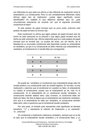 Principios básicos de lógica Dra. Catalina Lobo
29
Universidad Nacional de Catamarca - Secretaría de Ciencia y Tecnología
Editorial Científica Universitaria
ISBN: 978-987-661-300-2
son diferentes en que cada uno afirma un tipo diferente de implicación entre le
antecedente y su consecuente. Pero no son completamente diferentes; todos
afirman algún tipo de implicación: ¿existe algún significado común
identificable? En realidad lo que debemos plantear aquí es: ¿qué
circunstancias estaríamos de acuerdo con que el siguiente enunciado
condicional es falso?
Si este pedazo de papel tornasol azul se pone acido, entonces este
pedazo de papel tornasol se tornara rojo.
Este condicional no afirma que algún pedazo de papel tornasol azul de
hecho se esté colocando en la solución o que algún papel tornasol azul de
hecho se esté volviendo rojo. Afirma solamente que es sí este pedazo de papel
tornasol azul se tornará rojo. La prueba del acido, por así decirlo, de la
falsedad de un enunciado condicional está disponible cuando su antecedente
es verdadero, ya que si su consecuente es falso mientras que antecedente es
verdadero, el condicional en sí resulta falso por consiguiente:
p q p  q
V V V
V F F
F V V
F F V
No puede ser verdadero un condicional cuyo antecedente tenga valor de
verdad positivo y su consecuente valor de verdad negativo. En tal caso, no hay
implicación y decimos que el condicional en cuestión es falso; el antecedente
no implica al consecuente, puesto que el antecedente se da, más no el
consecuente. Si el antecedente de un condicional resulta verdadero, su
consecuente también deberá serlo, caso contrario, el condicional debe ser
dado por falso. No dice la lógica que el antecedente sea realmente verdadero,
sino que si el antecedente es dado por verdadero, el consecuente también
debe serlo, esto si queremos que el condicional resulte verdadero.
Por otra parte, el símbolo para representar este significado es llamado
herradura: “” y representa la relación de implicación y su expresión:
“si…entonces”
Un condicional o implicación material es verdadero, siempre que no se dé
el caso que el antecedente resulte verdadero y el consecuente falso; y un
 