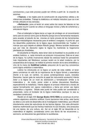 Principios básicos de lógica Dra. Catalina Lobo
3
Universidad Nacional de Catamarca - Secretaría de Ciencia y Tecnología
Editorial Científica Universitaria
ISBN: 978-987-661-300-2
conclusiones y que este proceso puede ser infinito a partir de la creación de
axiomas.
Tópicos, o las reglas para la construcción de argumentos válidos y de
inferencias probables. Trabaja la dialéctica o el método inductivo (que va a ser
el más utilizado en las ciencias).
Refutación, pone al lector en aviso sobre los casos de falacias en las
que puede incurrir cuando se utiliza un lenguaje vicioso y falta de coherencia y
articulación lógica
Para el estarigita la lógica tenía un lugar de privilegio en el conocimiento
tanto para la ciencia como para la filosofía porque era la herramienta necesaria
para acceder al estudio de las mismas en tanto proveía de las herramientas
teóricas-metodológicas necesarias para el análisis o exegesis. A punto tal, que
los desarrollos posteriores de la lógica sigue reconociéndole las “huellas” o
marcas que supo dejarle el célebre filósofo griego. Merece también destacarse
que por más de dieciocho siglos la lógica ha mantenido la hegemonía
planteada por Aristóteles.
El estudiante en filosofía, debe tener claro la linealidad no es posible en el
análisis histórico, a cada momento se producen innovaciones. Este es el caso
de la lógica, ha sufrido invenciones desde los estoicos hasta los pensadores
más importantes del Medioevo, aunque recién en la edad moderna, por la
característica de la época, se realizó la primera revisión de la obra aristotélica y
vino de la mano de Gotttfried Leibniz, precursor de lo que hoy conocemos
como lógica simbólica o matemática.
Leibniz ha introducido en la lógica un punto de vista inédito, al tener
plena conciencia no sólo de la importancia de la lógica formal y sistemática
(frente a la cual, en cambio, no pocos contemporáneos suyos, incluidos
Descartes, hacían gala de reducirla al papel de instrumento accesorio) intenta
dotar a la lógica de un nivel de abstracción y formalización similar a la
matemática y de modo, poner orden a ciertas discusiones filosóficas,
especialmente la metafísica. Intenta aligerar el proceso inferencial a través de
operar formalmente con signos matemáticos y llama por primer vez lógica
matemática o logística. Desde este punto de vista puede ser considerado o
presentado, como el fundador de la lógica matemática (aunque no sea su
verdadero constructor).
Recién en el siglo XIX George Boole (1815-1864) se construye el primer
sistema algebraico simbólico artificial. Como decíamos más arriba, este hecho
se debe a una serie de desarrollos de la investigación matemática, que influirán
directamente sobre las estructuras de las teorías lógicas. Con esta afirmación
estamos reafirmando que los hechos históricos no son fortuitos, sino productos
de una época, de una cultura, etc. Así en el siglo XX se desarrolla en la
matemática el álgebra, considerada como una teoría de las ecuaciones y,
asimismo, se descubren las geometrías no euclidianas.
 