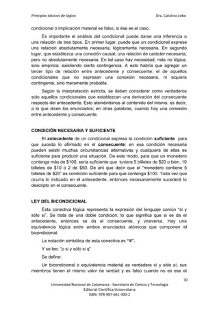 Principios básicos de lógica Dra. Catalina Lobo
30
Universidad Nacional de Catamarca - Secretaría de Ciencia y Tecnología
Editorial Científica Universitaria
ISBN: 978-987-661-300-2
condicional o implicación material es falso, si ése es el caso.
Es importante el análisis del condicional puede darse una inferencia o
una relación de tres tipos. En primer lugar, puede que un condicional exprese
una relación absolutamente necesaria, lógicamente necesaria. En segundo
lugar, que establezca una conexión causal; una relación de carácter necesaria,
pero no absolutamente necesaria. En tal caso hay necesidad; más no lógica,
sino empírica; existiendo cierta contingencia. A esto habría que agregar un
tercer tipo de relación entre antecedente y consecuente; el de aquellos
condicionales que no expresan una conexión necesaria, ni siquiera
contingente, sino meramente probable.
Según la interpretación estricta, se deben considerar como verdaderos
solo aquellos condicionales que establezcan una derivación del consecuente
respecto del antecedente. Esto ateniéndonos al contenido del mismo, es decir,
a lo que dicen los enunciados; en otras palabras, cuando hay una conexión
entre antecedente y consecuente.
CONDICIÓN NECESARIA Y SUFICIENTE
El antecedente de un condicional expresa la condición suficiente para
que suceda lo afirmado en el consecuente: en esa condición necesaria
pueden existir muchas circunstancias alternativas y cualquiera de ellas es
suficiente para producir una situación. De este modo, para que un monedero
contenga más de $100, sería suficiente que tuviera 5 billetes de $20 o bien, 10
billetes de $10 o 2 de $50. De ahí que decir que el “monedero contiene 5
billetes de $20” es condición suficiente para que contenga $100. Toda vez que
ocurra lo indicado en el antecedente, entonces necesariamente sucederá lo
descripto en el consecuente.
LEY DEL BICONDICIONAL
Esta conectiva lógica representa la expresión del lenguaje común “si y
sólo si”. Se trata de una doble condición; lo que significa que si se da el
antecedente, entonces se da el consecuente, y viceversa. Hay una
equivalencia lógica entre ambos enunciados atómicos que componen el
bicondicional.
La notación simbólica de esta conectiva es “≡”.
Y se lee: “p si y sólo si q”
Se define:
Un bicondicional o equivalencia material es verdadera sí y sólo sí, sus
miembros tienen el mismo valor de verdad y es falso cuando no es ese el
 