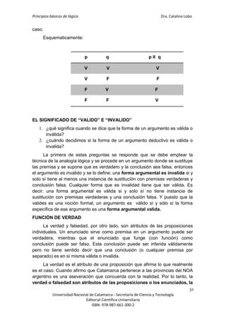 Principios básicos de lógica Dra. Catalina Lobo
31
Universidad Nacional de Catamarca - Secretaría de Ciencia y Tecnología
Editorial Científica Universitaria
ISBN: 978-987-661-300-2
caso.
Esquematicamente:
p q p ≡ q
V V V
V F F
F V F
F F V
EL SIGNIFICADO DE “VALIDO” E “INVALIDO”
1. ¿qué significa cuando se dice que la forma de un argumento es válida o
inválida?
2. ¿cuándo decidimos si la forma de un argumento deductivo es válida o
invalida?
La primera de estas preguntas se responde que se debe emplear la
técnica de la analogía lógica y se procede en un argumento donde se sustituye
las premisa y se supone que es verdadero y la conclusión sea falsa, entonces
el argumento es invalido y se lo define: una forma argumental es invalida si y
solo sí tiene al menos una instancia de sustitución con premisas verdaderas y
conclusión falsa. Cualquier forma que es invalidad tiene que ser válida. Es
decir: una forma argumental es válida si y solo sí no tiene instancia de
sustitución con premisas verdaderas y una conclusión falsa. Y puesto que la
valides es una noción formal, un argumento es válido sí y sólo sí la forma
específica de ese argumento es una forma argumental valida.
FUNCIÓN DE VERDAD
La verdad y falsedad, por otro lado, son atributos de las proposiciones
individuales. Un enunciado sirve como premisa en un argumento puede ser
verdadera, mientras que el enunciado que funge (con función) como
conclusión puede ser falso. Esta conclusión puede ser inferida válidamente
pero no tiene sentido decir que una conclusión (o cualquier premisa por
separado) es en sí misma válida o invalida.
La verdad es el atributo de una proposición que afirma lo que realmente
es el caso. Cuando afirmo que Catamarca pertenece a las provincias del NOA
argentino es una aseveración que concuerda con la realidad. Por lo tanto, la
verdad o falsedad son atributos de las proposiciones o los enunciados, la
 
